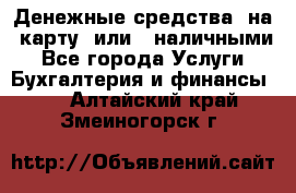 Денежные средства  на  карту  или   наличными - Все города Услуги » Бухгалтерия и финансы   . Алтайский край,Змеиногорск г.